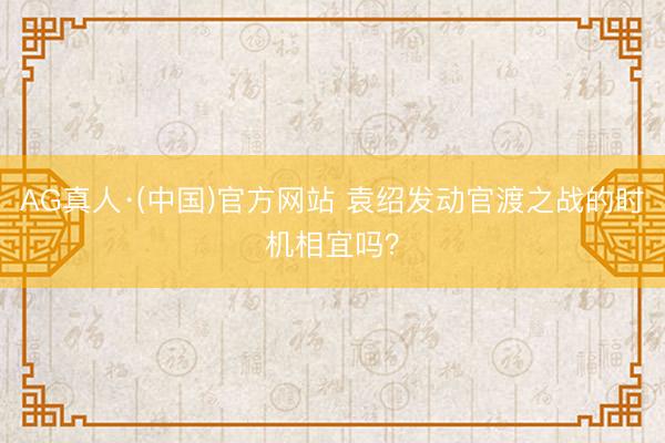 AG真人·(中国)官方网站 袁绍发动官渡之战的时机相宜吗?