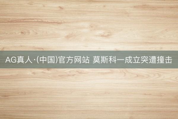 AG真人·(中国)官方网站 莫斯科一成立突遭撞击