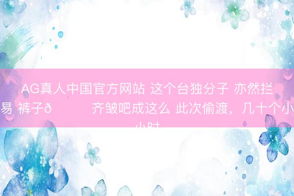 AG真人中国官方网站 这个台独分子 亦然拦阻易 裤子👖齐皱吧成这么 此次偷渡，几十个小时