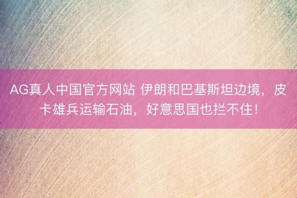 AG真人中国官方网站 伊朗和巴基斯坦边境，皮卡雄兵运输石油，好意思国也拦不住！