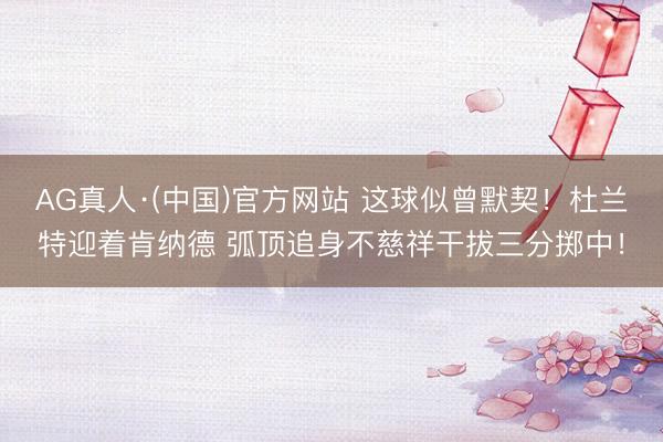 AG真人·(中国)官方网站 这球似曾默契！杜兰特迎着肯纳德 弧顶追身不慈祥干拔三分掷中！