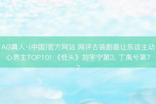 AG真人·(中国)官方网站 网评古装剧最让东谈主动心男主TOP10! 《低头》刘宇宁第3， 丁禹兮第7