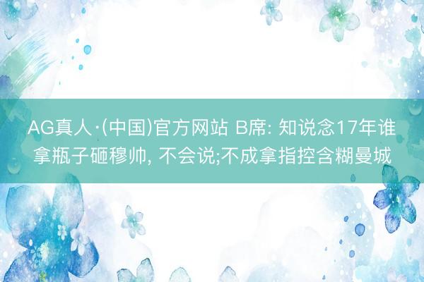 AG真人·(中国)官方网站 B席: 知说念17年谁拿瓶子砸穆帅, 不会说;不成拿指控含糊曼城