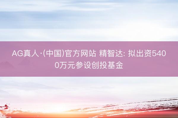AG真人·(中国)官方网站 精智达: 拟出资5400万元参设创投基金