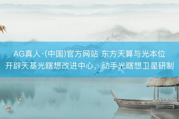 AG真人·(中国)官方网站 东方天算与光本位开辟天基光瞎想改进中心，动手光瞎想卫星研制