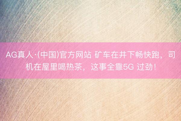 AG真人·(中国)官方网站 矿车在井下畅快跑，司机在屋里喝热茶，这事全靠5G 过劲！