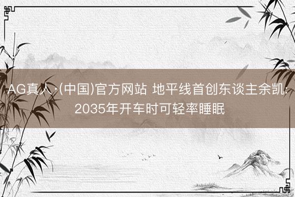 AG真人·(中国)官方网站 地平线首创东谈主余凯: 2035年开车时可轻率睡眠