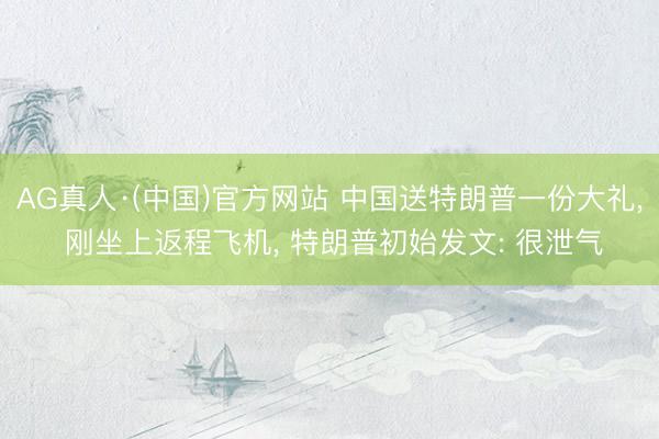 AG真人·(中国)官方网站 中国送特朗普一份大礼， 刚坐上返程飞机， 特朗普初始发文: 很泄气