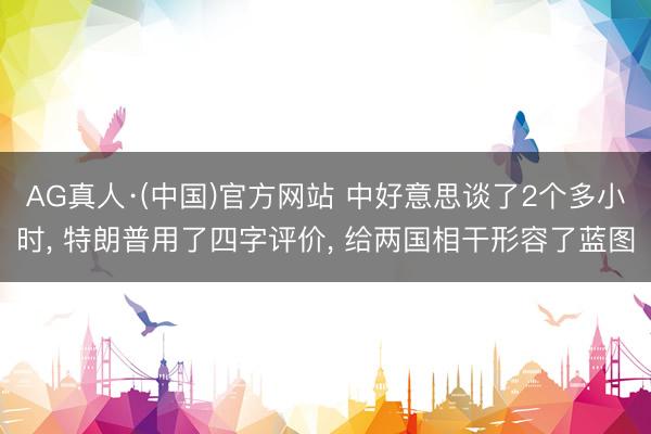 AG真人·(中国)官方网站 中好意思谈了2个多小时， 特朗普用了四字评价， 给两国相干形容了蓝图