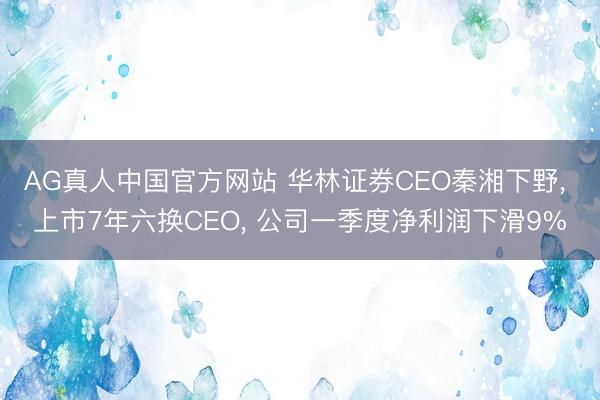 AG真人中国官方网站 华林证券CEO秦湘下野， 上市7年六换CEO， 公司一季度净利润下滑9%