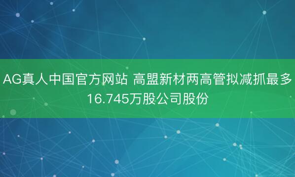 AG真人中国官方网站 高盟新材两高管拟减抓最多16.745万股公司股份