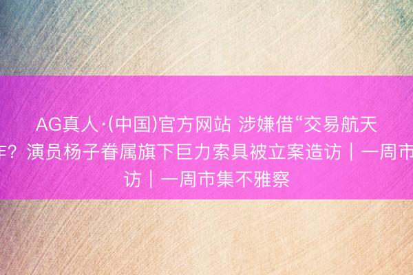 AG真人·(中国)官方网站 涉嫌借“交易航天”观点炒作？演员杨子眷属旗下巨力索具被立案造访｜一周市集不雅察