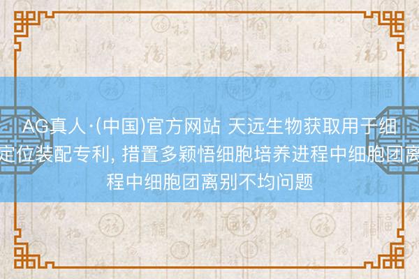 AG真人·(中国)官方网站 天远生物获取用于细胞团铺板的定位装配专利， 措置多颖悟细胞培养进程中细胞团离别不均问题