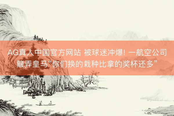 AG真人中国官方网站 被球迷冲爆! 一航空公司簸弄皇马“你们换的栽种比拿的奖杯还多”