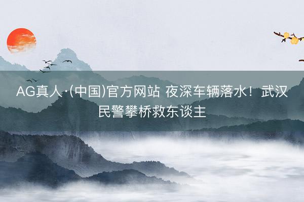 AG真人·(中国)官方网站 夜深车辆落水！武汉民警攀桥救东谈主