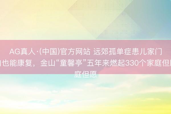 AG真人·(中国)官方网站 远郊孤单症患儿家门口也能康复，金山“童馨亭”五年来燃起330个家庭但愿
