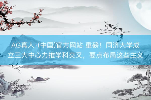 AG真人·(中国)官方网站 重磅！同济大学成立三大中心力推学科交叉，要点布局这些主义