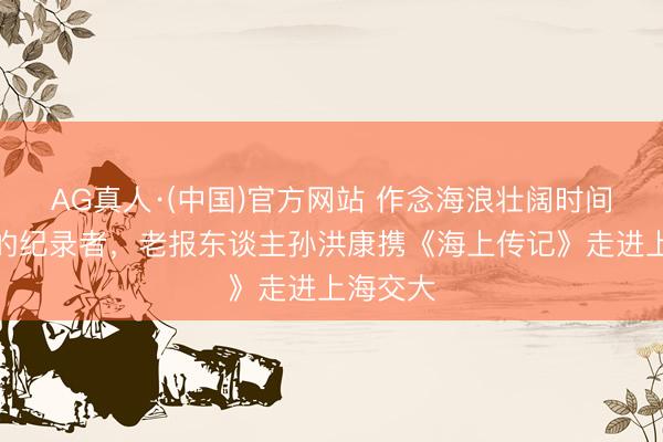 AG真人·(中国)官方网站 作念海浪壮阔时间最谨慎的纪录者，老报东谈主孙洪康携《海上传记》走进上海交大