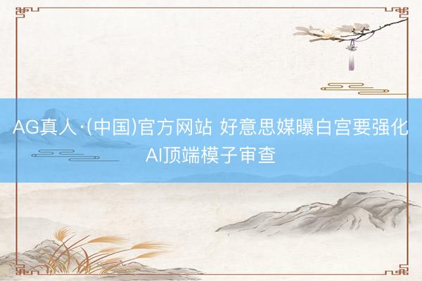 AG真人·(中国)官方网站 好意思媒曝白宫要强化AI顶端模子审查