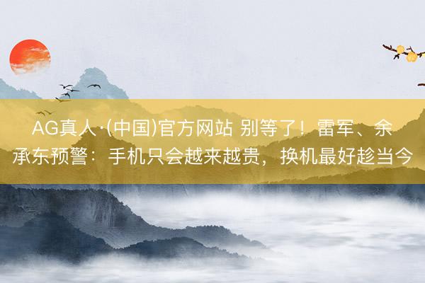 AG真人·(中国)官方网站 别等了！雷军、余承东预警：手机只会越来越贵，换机最好趁当今