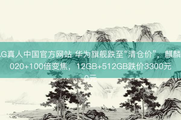 AG真人中国官方网站 华为旗舰跌至“清仓价”，麒麟9020+100倍变焦，12GB+512GB跌价3300元
