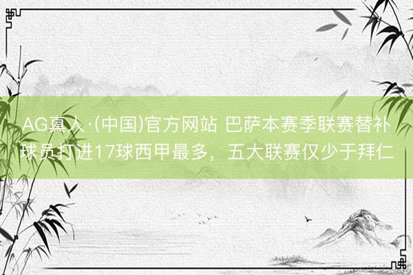 AG真人·(中国)官方网站 巴萨本赛季联赛替补球员打进17球西甲最多，五大联赛仅少于拜仁