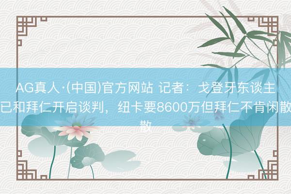 AG真人·(中国)官方网站 记者：戈登牙东谈主已和拜仁开启谈判，纽卡要8600万但拜仁不肯闲散