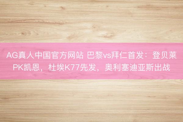 AG真人中国官方网站 巴黎vs拜仁首发:登贝莱PK凯恩,杜埃K77先发,奥利塞迪亚斯出战