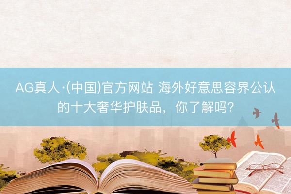 AG真人·(中国)官方网站 海外好意思容界公认的十大奢华护肤品，你了解吗？