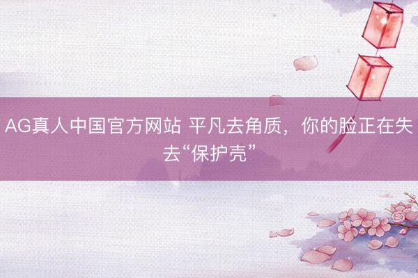 AG真人中国官方网站 平凡去角质，你的脸正在失去“保护壳”