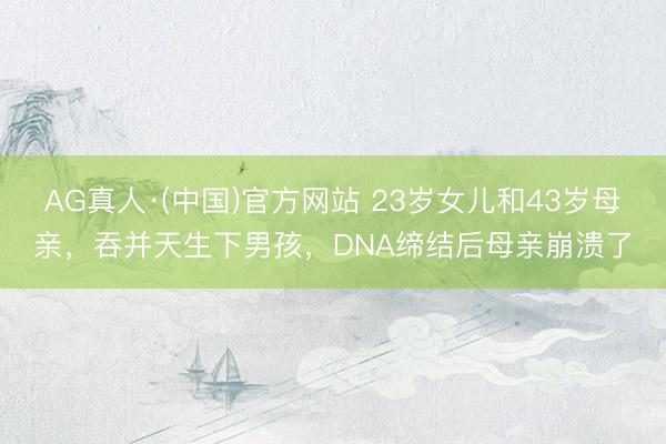 AG真人·(中国)官方网站 23岁女儿和43岁母亲，吞并天生下男孩，DNA缔结后母亲崩溃了