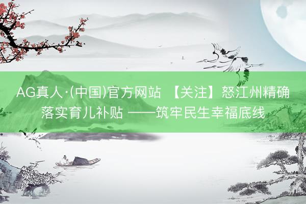 AG真人·(中国)官方网站 【关注】怒江州精确落实育儿补贴 ——筑牢民生幸福底线