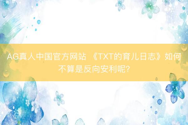 AG真人中国官方网站 《TXT的育儿日志》如何不算是反向安利呢？
