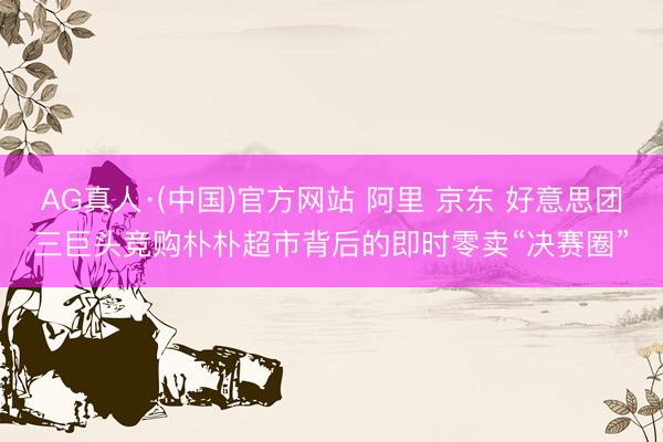 AG真人·(中国)官方网站 阿里 京东 好意思团三巨头竞购朴朴超市背后的即时零卖“决赛圈”