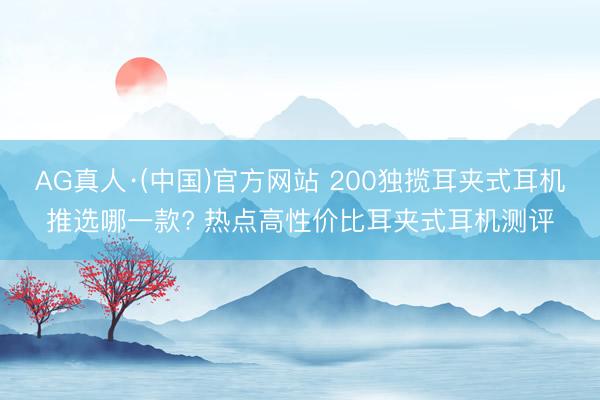 AG真人·(中国)官方网站 200独揽耳夹式耳机推选哪一款? 热点高性价比耳夹式耳机测评