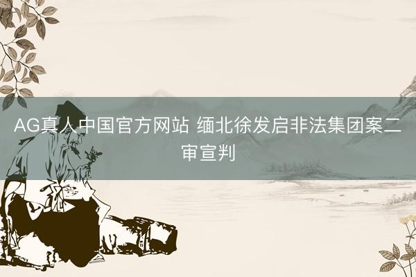 AG真人中国官方网站 缅北徐发启非法集团案二审宣判