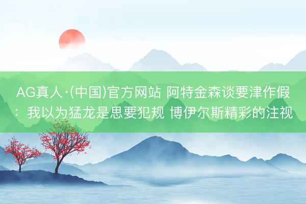 AG真人·(中国)官方网站 阿特金森谈要津作假：我以为猛龙是思要犯规 博伊尔斯精彩的注视