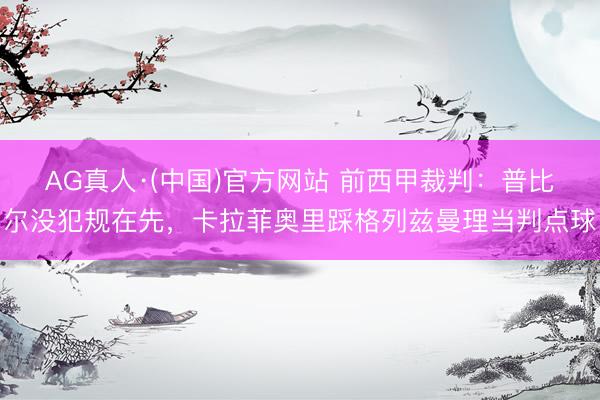AG真人·(中国)官方网站 前西甲裁判：普比尔没犯规在先，卡拉菲奥里踩格列兹曼理当判点球