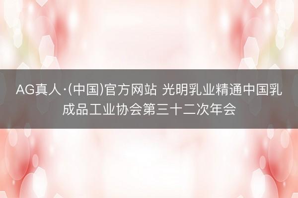 AG真人·(中国)官方网站 光明乳业精通中国乳成品工业协会第三十二次年会