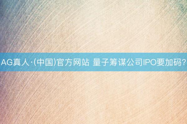 AG真人·(中国)官方网站 量子筹谋公司IPO要加码?