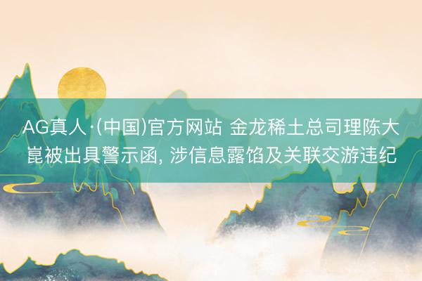 AG真人·(中国)官方网站 金龙稀土总司理陈大崑被出具警示函， 涉信息露馅及关联交游违纪