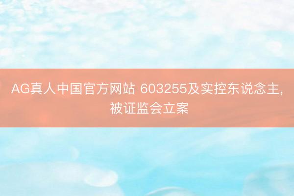 AG真人中国官方网站 603255及实控东说念主， 被证监会立案