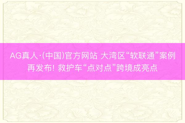 AG真人·(中国)官方网站 大湾区“软联通”案例再发布! 救护车“点对点”跨境成亮点