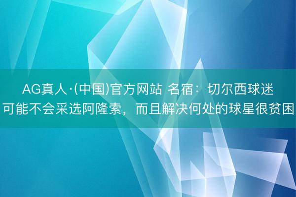 AG真人·(中国)官方网站 名宿：切尔西球迷可能不会采选阿隆索，而且解决何处的球星很贫困