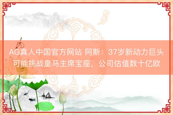 AG真人中国官方网站 阿斯：37岁新动力巨头可能挑战皇马主席宝座，公司估值数十亿欧
