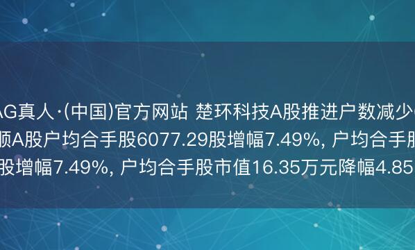 AG真人·(中国)官方网站 楚环科技A股推进户数减少608户降幅6.97%， 通顺A股户均合手股6077.29股增幅7.49%， 户均合手股市值16.35万元降幅4.85%
