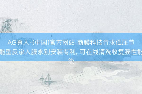 AG真人·(中国)官方网站 商膜科技肯求低压节能型反渗入膜永别安装专利， 可在线清洗收复膜性能
