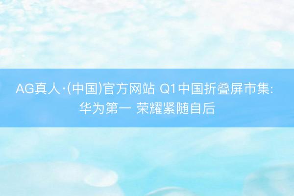 AG真人·(中国)官方网站 Q1中国折叠屏市集: 华为第一 荣耀紧随自后