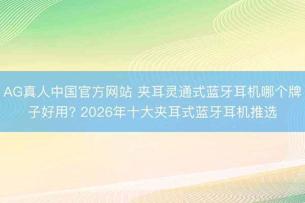 AG真人中国官方网站 夹耳灵通式蓝牙耳机哪个牌子好用? 2026年十大夹耳式蓝牙耳机推选