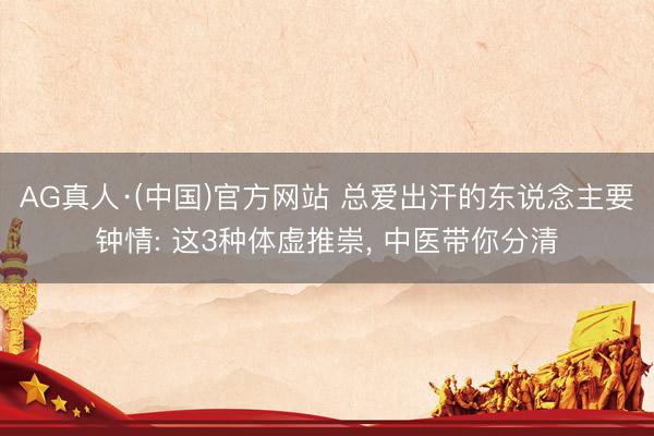 AG真人·(中国)官方网站 总爱出汗的东说念主要钟情: 这3种体虚推崇， 中医带你分清